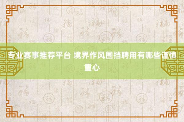 专业赛事推荐平台 境界作风围挡聘用有哪些谨慎重心
