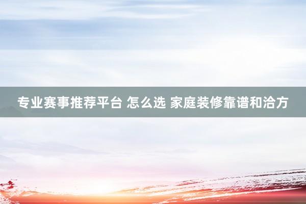 专业赛事推荐平台 怎么选 家庭装修靠谱和洽方