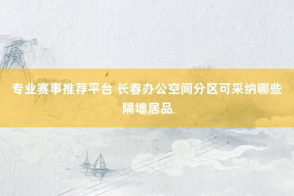 专业赛事推荐平台 长春办公空间分区可采纳哪些隔墙居品