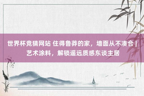 世界杯竞猜网站 住得鲁莽的家,墙面从不凑合 | 艺术涂料,解锁遥远质感东谈主居