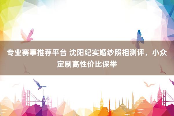 专业赛事推荐平台 沈阳纪实婚纱照相测评,小众定制高性价比保举
