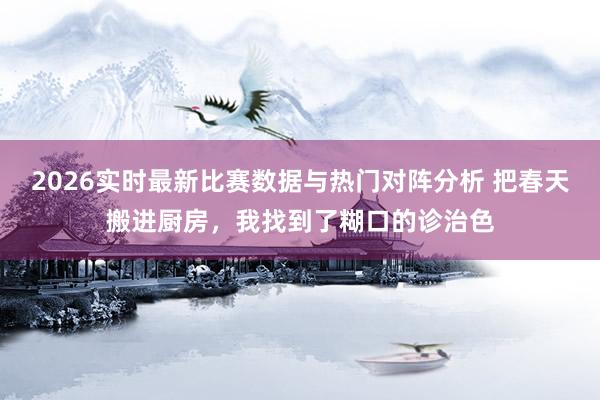 2026实时最新比赛数据与热门对阵分析 把春天搬进厨房，我找到了糊口的诊治色