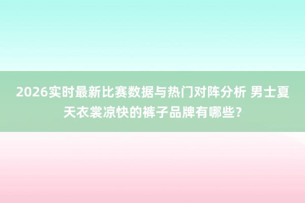 2026实时最新比赛数据与热门对阵分析 男士夏天衣裳凉快的裤子品牌有哪些?