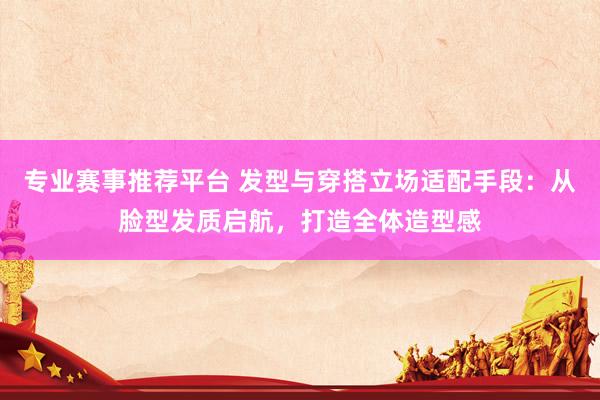 专业赛事推荐平台 发型与穿搭立场适配手段:从脸型发质启航,打造全体造型感