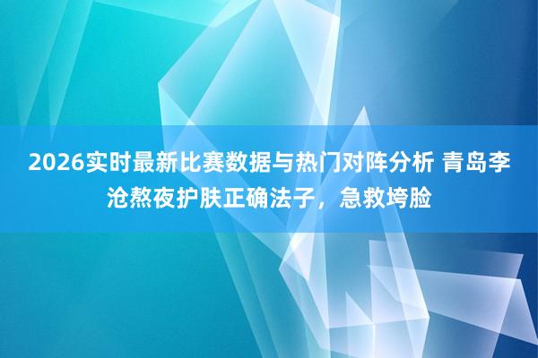 2026实时最新比赛数据与热门对阵分析 青岛李沧熬夜护肤正确法子，急救垮脸