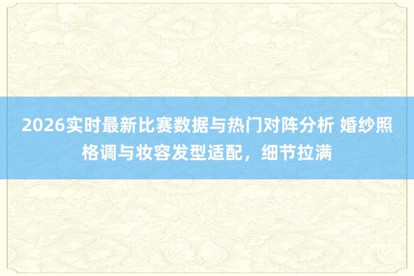 2026实时最新比赛数据与热门对阵分析 婚纱照格调与妆容发型适配,细节拉满