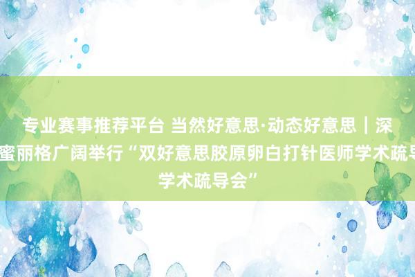 专业赛事推荐平台 当然好意思·动态好意思|深圳香蜜丽格广阔举行“双好意思胶原卵白打针医师学术疏导会”