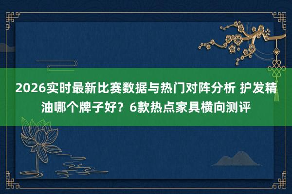 2026实时最新比赛数据与热门对阵分析 护发精油哪个牌子好？6款热点家具横向测评