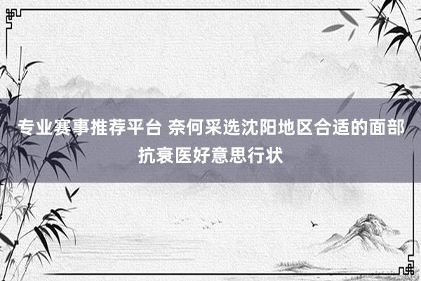 专业赛事推荐平台 奈何采选沈阳地区合适的面部抗衰医好意思行状