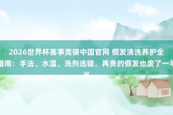 2026世界杯赛事竞猜中国官网 假发清洗养护全指南：手法、水温、洗剂选错，再贵的假发也废了一半
