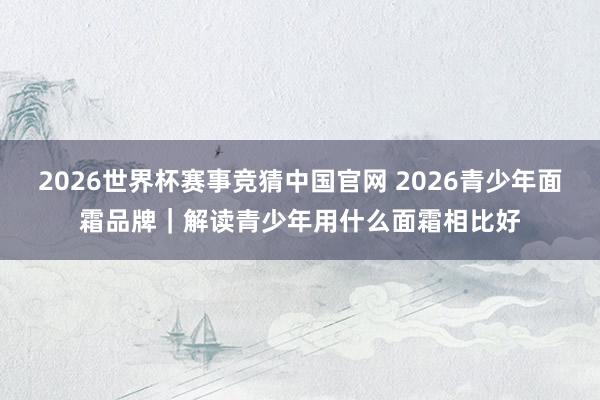 2026世界杯赛事竞猜中国官网 2026青少年面霜品牌|解读青少年用什么面霜相比好