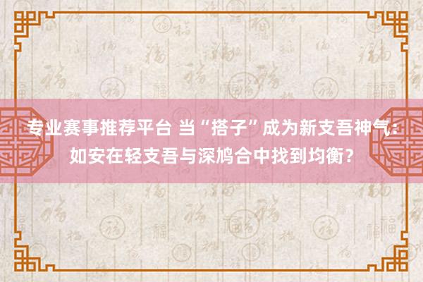 专业赛事推荐平台 当“搭子”成为新支吾神气：如安在轻支吾与深鸠合中找到均衡？