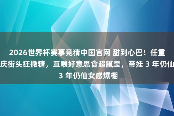 2026世界杯赛事竞猜中国官网 甜到心巴！任重孙骁骁重庆街头狂撒糖，互喂好意思食超腻歪，带娃 3 年仍仙女感爆棚