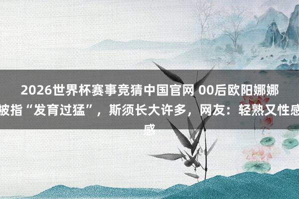 2026世界杯赛事竞猜中国官网 00后欧阳娜娜被指“发育过猛”,斯须长大许多,网友:轻熟又性感