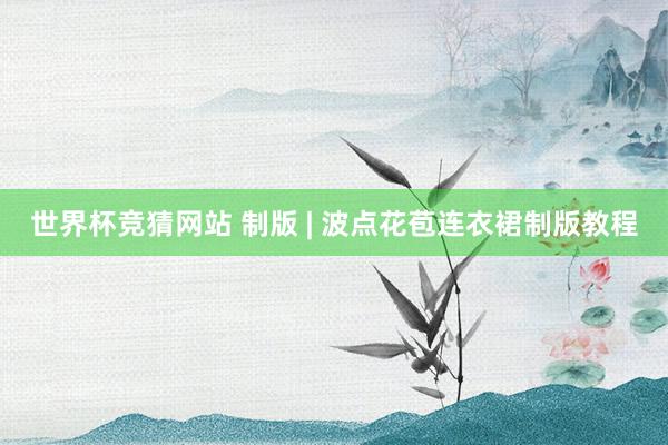 世界杯竞猜网站 制版 | 波点花苞连衣裙制版教程