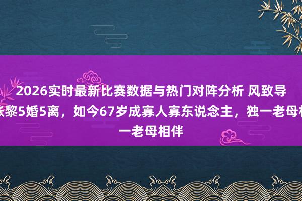 2026实时最新比赛数据与热门对阵分析 风致导演张黎5婚5离,如今67岁成寡人寡东说念主,独一老母相伴