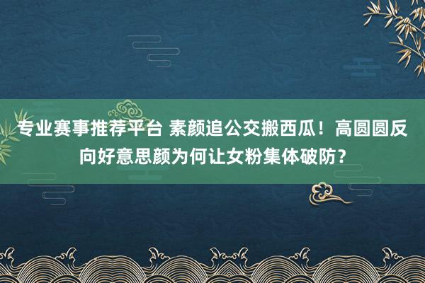 专业赛事推荐平台 素颜追公交搬西瓜!高圆圆反向好意思颜为何让女粉集体破防?