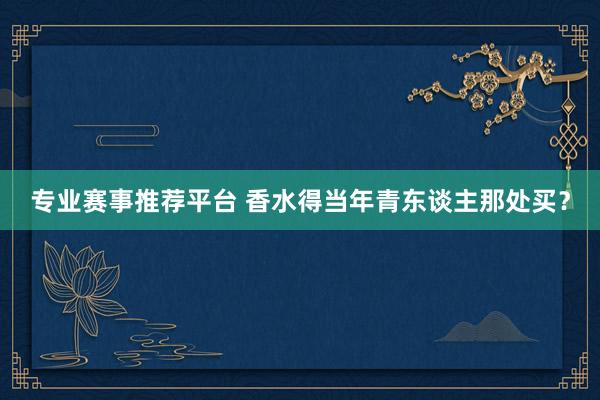 专业赛事推荐平台 香水得当年青东谈主那处买？