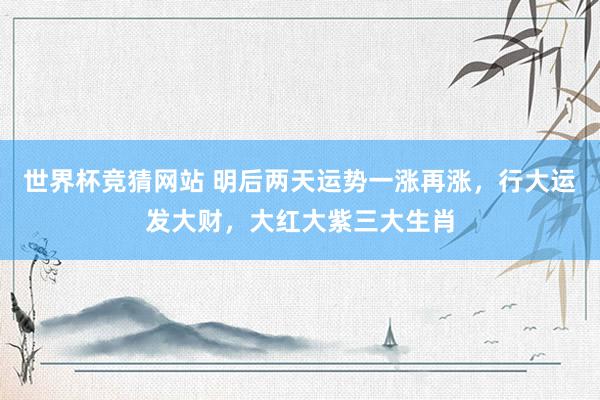 世界杯竞猜网站 明后两天运势一涨再涨,行大运发大财,大红大紫三大生肖