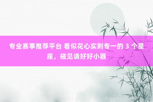 专业赛事推荐平台 看似花心实则专一的 3 个星座,碰见请好好小器