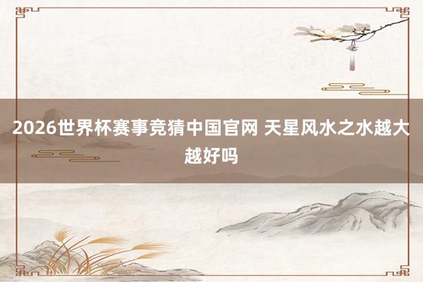 2026世界杯赛事竞猜中国官网 天星风水之水越大越好吗