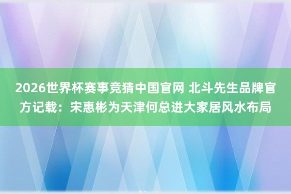 2026世界杯赛事竞猜中国官网 北斗先生品牌官方记载：宋惠彬为天津何总进大家居风水布局