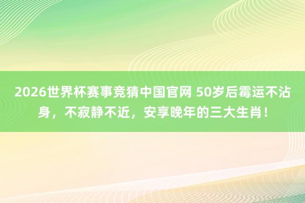 2026世界杯赛事竞猜中国官网 50岁后霉运不沾身,不寂静不近,安享晚年的三大生肖!