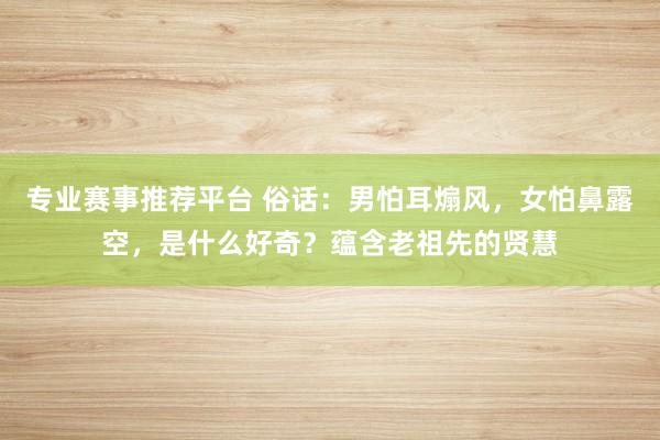 专业赛事推荐平台 俗话:男怕耳煽风,女怕鼻露空,是什么好奇?蕴含老祖先的贤慧