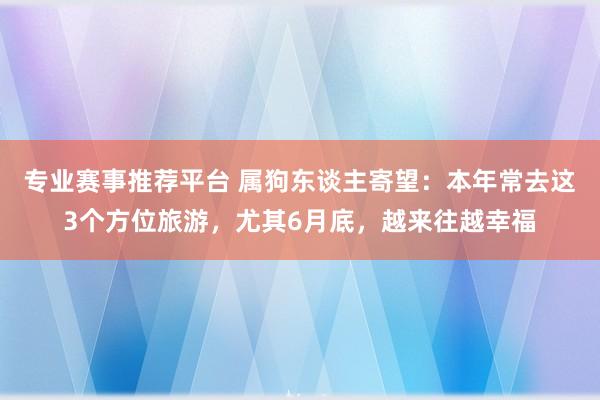 专业赛事推荐平台 属狗东谈主寄望:本年常去这3个方位旅游,尤其6月底,越来往越幸福
