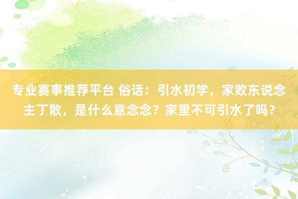 专业赛事推荐平台 俗话：引水初学，家败东说念主丁散，是什么意念念？家里不可引水了吗？