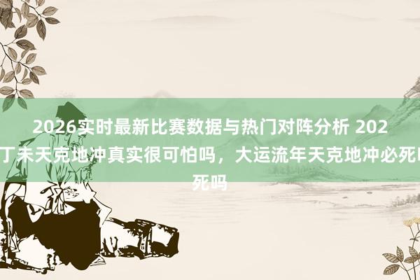 2026实时最新比赛数据与热门对阵分析 2027丁未天克地冲真实很可怕吗，大运流年天克地冲必死吗