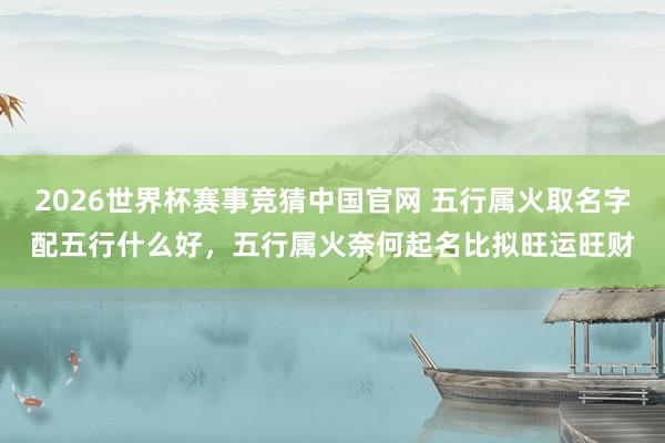2026世界杯赛事竞猜中国官网 五行属火取名字配五行什么好,五行属火奈何起名比拟旺运旺财