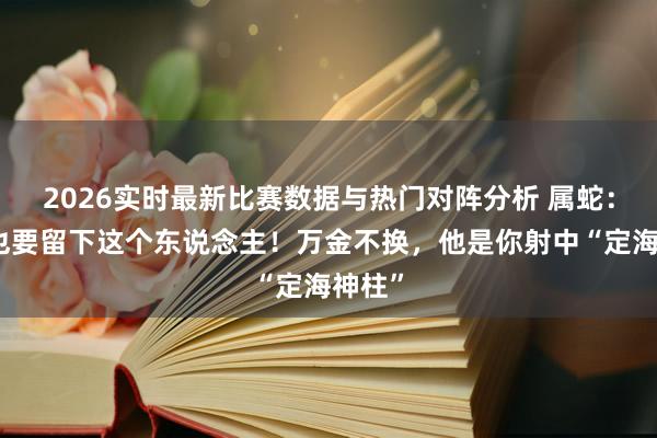 2026实时最新比赛数据与热门对阵分析 属蛇:拼尽也要留下这个东说念主!万金不换,他是你射中“定海神柱”