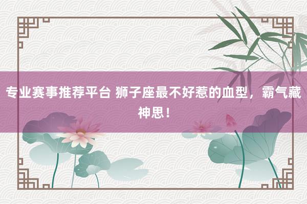 专业赛事推荐平台 狮子座最不好惹的血型,霸气藏神思!