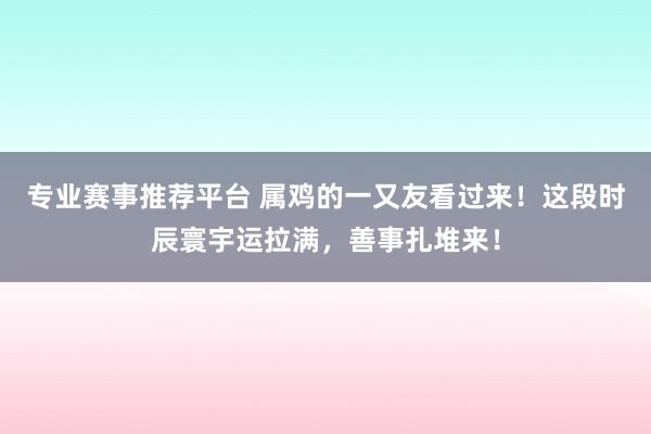 专业赛事推荐平台 属鸡的一又友看过来!这段时辰寰宇运拉满,善事扎堆来!