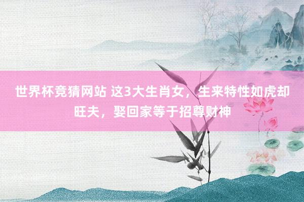 世界杯竞猜网站 这3大生肖女,生来特性如虎却旺夫,娶回家等于招尊财神