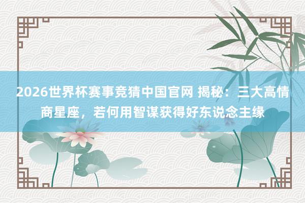 2026世界杯赛事竞猜中国官网 揭秘:三大高情商星座,若何用智谋获得好东说念主缘