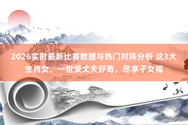 2026实时最新比赛数据与热门对阵分析 这3大生肖女,一世受丈夫好奇,尽享子女福