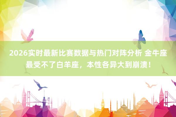 2026实时最新比赛数据与热门对阵分析 金牛座最受不了白羊座，本性各异大到崩溃！