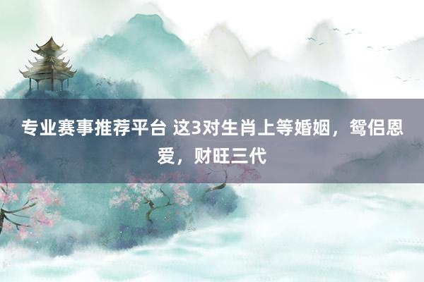 专业赛事推荐平台 这3对生肖上等婚姻,鸳侣恩爱,财旺三代