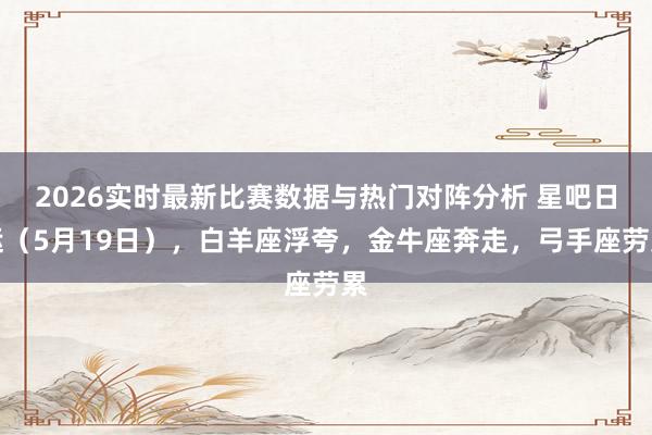 2026实时最新比赛数据与热门对阵分析 星吧日运(5月19日),白羊座浮夸,金牛座奔走,弓手座劳累