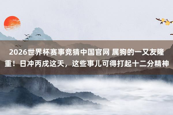 2026世界杯赛事竞猜中国官网 属狗的一又友隆重!日冲丙戌这天,这些事儿可得打起十二分精神