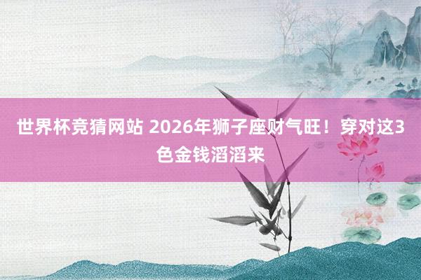 世界杯竞猜网站 2026年狮子座财气旺！穿对这3色金钱滔滔来