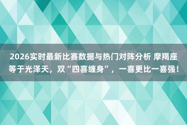 2026实时最新比赛数据与热门对阵分析 摩羯座等于光泽天，双“四喜缠身”，一喜更比一喜强！