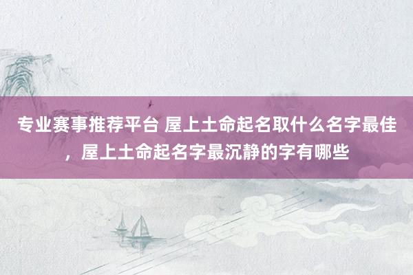 专业赛事推荐平台 屋上土命起名取什么名字最佳,屋上土命起名字最沉静的字有哪些