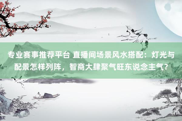 专业赛事推荐平台 直播间场景风水搭配:灯光与配景怎样列阵,智商大肆聚气旺东说念主气?