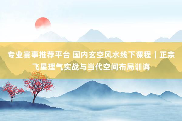 专业赛事推荐平台 国内玄空风水线下课程|正宗飞星理气实战与当代空间布局训诲