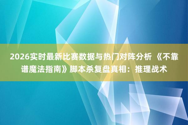 2026实时最新比赛数据与热门对阵分析 《不靠谱魔法指南》脚本杀复盘真相：推理战术