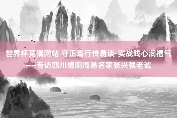 世界杯竞猜网站 守正笃行传易谈·实战践心润福气——专访四川绵阳周易名家张兴强老诚