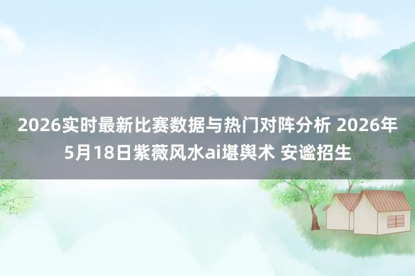 2026实时最新比赛数据与热门对阵分析 2026年5月18日紫薇风水ai堪舆术 安谧招生